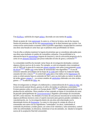 Una Kielbasa, salchicha de origen polaco, decorada con una ramita de eneldo.

Desde un punto de vista nutricional, la carne es, si bien no la única, una de las mayores
fuentes de proteínas (uno de los tres macronutrientes de la dieta humana) que existen. Las
controversias nutricionales existentes sobre la posible capacidad o incapacidad de construir
una dieta sana basada en carne hace que se planteen otras posibilidades de futuro.

Una de ellas se plantea mantener la ingesta de proteínas que se consideran adecuadas para
una dieta sana mediante el cambio de costumbres culinarias. Una posibilidad es la
adecuación hacia la entomofagia (ingesta de insectos) y otra la conversión progresiva de la
carne en un alimento funcional que posea reducidos niveles de grasa y colesterol.[55]

La comunidad científica ha iniciado varias líneas de investigación destinadas a atenuar
algunos efectos nocivos de la carne. Por ejemplo, se está investigando cómo reemplazar
casi el 100% de la grasa de la carne por grasas vegetales más sanas (concretamente aceite
de oliva);[56][57] añadir soja como fuente de aminoácidos más digestibles;[58] el uso de
extractos naturales procedentes de las hojas de té verde para reducir la oxidación lípida,
causante del olor a rancio;[59] el control del sodio para evitar daños en los hipertensos (la
carne es relativamente baja en contenido de NaCl, pero sus derivados no tanto); la adición
de ácidos grasos omega-3 —ya existen estudios de salchichón elaborado con estos ácidos
grasos—;[60] la adición de fibra, etc.

Otras investigaciones se dirigen a la elaboración y comercialización de la carne in vitro, sin
la intervención animal directa, gracias al cultivo de tejidos en ambientes controlados.[61]
Existen patentes sobre su cultivo en Europa desde 1999,[62] empleadas principalmente en la
producción de salchichas. Otros estudios se han centrado en lograr el crecimiento de carne
de pescado (principalmente de Carassiusauratus), llegando a porcentajes de crecimiento
del 20% como máximo. No obstante el avance de este proceso necesita de la resolución de
algunos problemas técnicos como el soporte necesario para generar grandes cantidades, la
vascularización, etc. La investigación dentro de esta área está relacionada con la
denominada técnica de biorreactor. La carne in vitro posee la ventaja de ofrecer al
consumidor una carne con los ingredientes "controlados" (es decir, controlando el
contenido de proteínas y ácidos grasos, así como el de vitaminas y sales minerales), control
sobre las enfermedades, la eficiencia, minimizar el uso de animales, etc. Queda la incógnita
acerca de la aceptación final del consumidor.
 