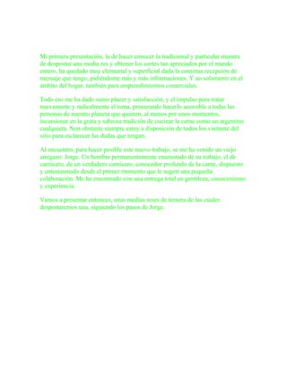 El desposte de una media res
Mi primera presentación, la de hacer conocer la tradicional y particular manera
de despostar una media res y obtener los cortes tan apreciados por el mundo
entero, ha quedado muy elemental y superficial dada la continua recepción de
mensaje que tengo, pidiéndome más y más informaciones. Y no solamente en el
ámbito del hogar, también para emprendimientos comerciales.

Todo eso me ha dado sumo placer y satisfacción, y el impulso para tratar
nuevamente y radicalmente el tema, procurando hacerlo accesible a todas las
personas de nuestro planeta que quieren, al menos por unos momentos,
incursionar en la grata y sabrosa tradición de cocinar la carne como un argentino
cualquiera. Non obstante siempre estoy a disposición de todos los visitante del
sitio para esclarecer las dudas que tengan.

Al encuentro, para hacer posible este nuevo trabajo, se me ha venido un viejo
amigazo: Jorge. Un hombre permanentemente enamorado de su trabajo, el de
carnicero, de un verdadero carnicero, conocedor profundo de la carne, dispuesto
y entusiasmado desde el primer momento que le sugerí una pequeña
colaboración. Me he encontrado con una entrega total en gentileza, conocimiento
y experiencia.

Vamos a presentar entonces, unas medias reses de ternera de las cuales
despostaremos una, siguiendo los pasos de Jorge.



                       El matambre y la paleta
 