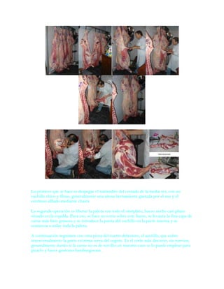 Lo primero que se hace es despegar el matambre del costado de la media res, con un
cuchillo chico y filoso, generalmente una añosa herramienta gastada por el uso y el
continuo afilado mediante chaira.

La segunda operación es liberar la paleta con todo el omóplato, hueso ancho casi plano
situado en la espalda. Para eso, se hace un corte sobre este hueso, se levanta la fina capa de
carne más bien grasosa y se introduce la punta del cuchillo en la parte interna y se
comienza a aislar toda la paleta.

A continuación seguimos con otra pieza del cuarto delantero, el azotillo, que cubre
transversalmente la parte extrema cerca del cogote. Es el corte más discreto, sin nervios,
generalmente durito si la carne no es de novillo; en nuestro caso se lo puede emplear para
picarlo y hacer gustosas hamburguesas.
 