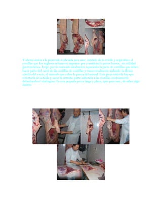 Y ahora vamos a la pieza más codiciada para asar, símbolo de lo criollo y argentino: el
costillar que los ingleses rehusaron importar por considerarlo puros huesos, sin utilidad
gastronómica. Jorge, previo marcado idealmente separando la parte de costillas que deben
hacer parte del carré de las costillas de costillar y transversalmente aislando la última
costilla del vacío, el músculo que cubre la panza del animal. Esta pieza todavía hay que
recortarla de la falda y sacar la entraña, parte adherida a las costillas internamente
delimitando el diafragma. Es una pequeña pieza larga y plana, apta para asar, de sabor algo
dulzón.




                El vacío, los bifes, el escondido
 