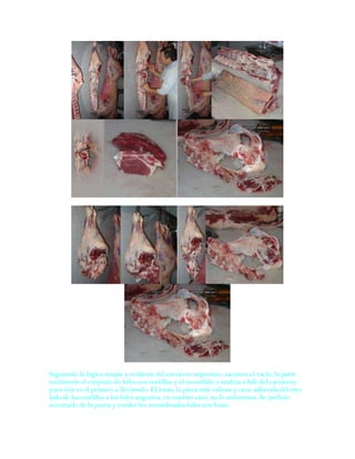 Siguiendo la lógica simple y evidente del carnicero argentino, sacamos el vacío, la parte
continente el conjunto de bifes con costillas y el escondido o arañita o bife del carnicero,
pues éste es el primero a llevárselo. El lomo, la pieza más valiosa y cara, adherida del otro
lado de las costillas a los bifes angostos, en nuestro caso, no lo aislaremos, Se prefiere
recortarlo de la punta y vender los renombrados bifes con lomo.
 