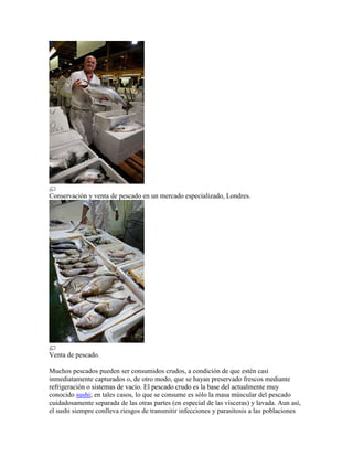 Conservación y venta de pescado en un mercado especializado, Londres.




Venta de pescado.

Muchos pescados pueden ser consumidos crudos, a condición de que estén casi
inmediatamente capturados o, de otro modo, que se hayan preservado frescos mediante
refrigeración o sistemas de vacío. El pescado crudo es la base del actualmente muy
conocido sushi; en tales casos, lo que se consume es sólo la masa múscular del pescado
cuidadosamente separada de las otras partes (en especial de las vísceras) y lavada. Aun así,
el sushi siempre conlleva riesgos de transmitir infecciones y parasitosis a las poblaciones
 