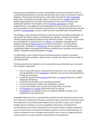 humanas que ancestralmente no están acostumbradas al consumo de pescado crudo. El
acostumbramiento genético al consumo del pescado crudo se debe a un proceso evolutivo
adaptativo. Procesos aún más llamativos se han observado entre los inuit (esquimales
quiere decir «comedores de pescado crudo») e incluso entre los yamana, quienes han
podido ingerir pescado en un estado de descomposición que sería mortal para otras
poblaciones humanas. Por otra parte, entre los pueblos escandinavos se llegó
congénitamente a una adaptación más moderada que la de los inuit, de modo que en la
cocina escandinava existe el consumo de pescado en un estado de fermentación (como por
ejemplo el surströmming), cosa que resulta muy poco soportable para otras poblaciones.

Sin embargo, se han requerido métodos de acopio de pescado para largas temporadas, los
más usuales han sido la salazón y el ahumado, por separado o aunados. Pero ambos
métodos (aunque puedan dar productos muy sabrosos) resultan – a la larga – nocivos para
los consumidores: la salazón afecta a los riñones y es altamente arriesgada para la
población afectada de hipertensión, por otra parte el ahumado – se ha descubierto
recientemente– predispones a carcinomas, más aún (aunque no esté absolutamente
comprobado) algunas investigaciones médicas consideran que el pescado conservado por
salazón o ahumado, pueden predisponer a la lepra.

Lo indiscutible es que la mejor forma de consumir pescado es cuando se encuentre
suficientemente bien cocinado y, antes de estar cocinado, previamente en buen estado, lo
más fresco posible.

En líneas generales, las siguientes son las características que demuestran que un pescado
está en buenas condiciones:

        Pese a lo que suele creerse, el pescado fresco tiene poco olor y, por ende, ningún
        olor desagradable. El olor amoniacal es indicativo que ya está en descomposición y
        no debe ser consumido.
        La piel del pescado fresco escamoso debe tener sus escamas firmes (no se deben
        desprender fácilmente).
        La piel del pescado debe estar naturalmente brillante.
        Los ojos del pescado no deben estar enturbiados u opacos.
        La carne del pescado fresco se presenta siempre firme a la presión.
        Las branquias o las agallas del pescado fresco son rojizas.
        El peritoneo de los pescados frescos se mantiene adherido al cuerpo, no se
        desprende ni rompe fácilmente.

propiedades físicas de la carne. La proporción de superficie muscular expuesta al exterior tienen
gran influencia en la velocidad de alteración, porque allí suelen encontrarse la mayor parte de los
microorganismos y los aerobios pueden disponer de aire suficiente. La grasa, que es capaz de
proteger algunas superficies, es a su vez susceptible de alteraciones, principalmente de
naturalezaquímica y enzimática. El picado de la carne aumenta mucho la superficie expuesta al
aire, por lo que favorece el crecimiento microbiano y además al picarla se desprende jugo, que
facilita la distribución de los microorganismos por toda la carne. La piel es un agente protector,
aunque también en su propia superficie se desarrollen los microorganismos.
 