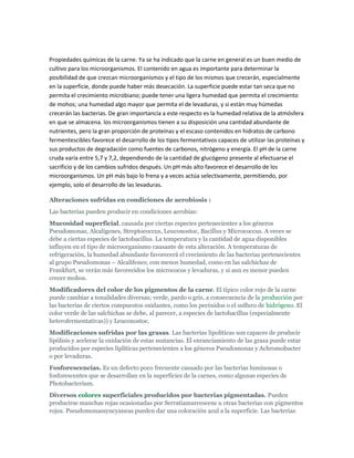 Propiedades químicas de la carne. Ya se ha indicado que la carne en general es un buen medio de
cultivo para los microorganismos. El contenido en agua es importante para determinar la
posibilidad de que crezcan microorganismos y el tipo de los mismos que crecerán, especialmente
en la superficie, donde puede haber más desecación. La superficie puede estar tan seca que no
permita el crecimiento microbiano; puede tener una ligera humedad que permita el crecimiento
de mohos; una humedad algo mayor que permita el de levaduras, y si están muy húmedas
crecerán las bacterias. De gran importancia a este respecto es la humedad relativa de la atmósfera
en que se almacena. los microorganismos tienen a su disposición una cantidad abundante de
nutrientes, pero la gran proporción de proteínas y el escaso contenidos en hidratos de carbono
fermentescibles favorece el desarrollo de los tipos fermentativos capaces de utilizar las proteínas y
sus productos de degradación como fuentes de carbonos, nitrógeno y energía. El pH de la carne
cruda varía entre 5,7 y 7,2, dependiendo de la cantidad de glucógeno presente al efectuarse el
sacrificio y de los cambios sufridos después. Un pH más alto favorece el desarrollo de los
microorganismos. Un pH más bajo lo frena y a veces actúa selectivamente, permitiendo, por
ejemplo, solo el desarrollo de las levaduras.

Alteraciones sufridas en condiciones de aerobiosis :
Las bacterias pueden producir en condiciones aerobias:
Mucosidad superficial, causada por ciertas especies pertenecientes a los géneros
Pseudomonas, Alcaligenes, Streptococcus, Leuconostoc, Bacillus y Micrococcus. A veces se
debe a ciertas especies de lactobacillus. La temperatura y la cantidad de agua disponibles
influyen en el tipo de microorganismo causante de esta alteración. A temperaturas de
refrigeración, la humedad abundante favorecerá el crecimiento de las bacterias pertenecientes
al grupo Pseudomonas – Alcalifenes; con menos humedad, como en las salchichas de
Frankfurt, se verán más favorecidos los micrococos y levaduras, y si aun es menor pueden
crecer mohos.
Modificadores del color de los pigmentos de la carne. El típico color rojo de la carne
puede cambiar a tonalidades diversas; verde, pardo o gris, a consecuencia de la producción por
las bacterias de ciertos compuestos oxidantes, como los peróxidos o el sulfuro de hidrógeno. El
color verde de las salchichas se debe, al parecer, a especies de lactobacillus (especialmente
heterofermentativas)) y Leuconostoc.
Modificaciones sufridas por las grasas. Las bacterias lipolíticas son capaces de producir
lipólisis y acelerar la oxidación de estas sustancias. El enranciamiento de las grasa puede estar
producidos por especies liplíticas pertenecientes a los géneros Pseudomonas y Achromobacter
o por levaduras.
Fosforescencias. Es un defecto poco frecuente causado por las bacterias luminosas o
fosforescentes que se desarrollan en la superficies de la carnes, como algunas especies de
Photobacterium.
Diversos colores superficiales producidos por bacterias pigmentadas. Pueden
producirse manchas rojas ocasionadas por Serratiamarcescens u otras bacterias con pigmentos
rojos. Pseudomonassyncyaneas pueden dar una coloración azul a la superficie. Las bacterias
 