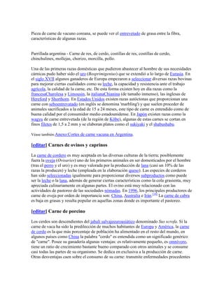 Pieza de carne de vacuno coreana, se puede ver el entrevetado de grasa entre la fibra,
características de algunas razas.


Parrillada argentina - Carne de res, de cerdo, costillas de res, costillas de cerdo,
chinchulines, mollejas, chorizo, morcilla, pollo.

Una de las primeras razas domésticas que pudieron abastecer al hombre de sus necesidades
cárnicas pudo haber sido el uro (Bosprimigenius) que se extendió a lo largo de Eurasia. En
el siglo XVII algunos ganaderos de Europa empezaron a seleccionar diversas razas bovinas
para mejorar ciertas cualidades como su leche, la capacidad y resistencia ante el trabajo
agrícola, la calidad de la carne, etc. De esta forma existen hoy en día razas como la
francesaCharolesa y Limousin, la italianaChianina (de tamaño inmenso), las inglesas de
Hereford y Shorthorn. En Estados Unidos existen razas autóctonas que proporcionan una
carne con seboentrevatado (en inglés se denomina 'marbling') y que suelen proceder de
animales sacrificados a la edad de 15 a 24 meses, este tipo de carne es entendido como de
buena calidad por el consumidor medio estadounidense. En Japón existen razas como la
wagyu de carne entrevetada (de la región de Kōbe), algunas de estas carnes se cortan en
finos filetes de 1,5 a 2 mm y se elaboran platos como el sukiyaki y el shabushabu.

Véase también:Anexo:Cortes de carne vacuna en Argentina.

[editar] Carnes de ovinos y caprinos

La carne de cordero es muy aceptada en las diversas culturas de la tierra; posiblemente
fuera la oveja (Ovisaries) uno de los primeros animales en ser domesticados por el hombre
(tras el perro y el uro) y es muy valorada por la producción de lana (casi un 10% de las
razas la producen) y leche (empleada en la elaboración queso). Las especies de corderos
han sido seleccionadas igualmente para proporcionar diversos subproductos como puede
ser la leche o la lana, además de generar ciertas características como la cola grasienta, muy
apreciada culinariamente en algunas partes. El ovino está muy relacionado con las
actividades de pastoreo de las sociedades nómadas. En 1996, los principales productores de
carne de oveja por orden de importancia son: China, Australia e Irán.[16] La carne de cabra
es baja en grasas y resulta popular en aquellas zonas donde es importante el pastoreo.

[editar] Carne de porcino

Los cerdos son descendientes del jabalí salvajeeuroasiático denominado Sus scrofa. Si la
carne de vaca ha sido la predilección de muchos habitantes de Europa y América, la carne
de cerdo es la que más porcentaje de población ha alimentado en el resto del mundo, en
algunos países como China la palabra "cerdo" es entendida como un significado genérico
de "carne". Posee su ganadería algunas ventajas: es relativamente pequeño, es omnívoro,
tiene un ratio de crecimiento bastante bueno comparado con otros animales y se consume
casi todas las partes de su organismo. Se dedica en exclusiva a la producción de carne.
Otras desventajas caen sobre el consumo de su carne: transmite enfermedades procedentes
 
