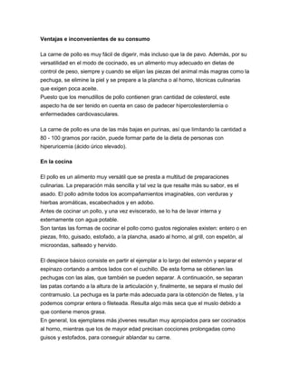 Ventajas e inconvenientes de su consumo

La carne de pollo es muy fácil de digerir, más incluso que la de pavo. Además, por su
versatilidad en el modo de cocinado, es un alimento muy adecuado en dietas de
control de peso, siempre y cuando se elijan las piezas del animal más magras como la
pechuga, se elimine la piel y se prepare a la plancha o al horno, técnicas culinarias
que exigen poca aceite.
Puesto que los menudillos de pollo contienen gran cantidad de colesterol, este
aspecto ha de ser tenido en cuenta en caso de padecer hipercolesterolemia o
enfermedades cardiovasculares.

La carne de pollo es una de las más bajas en purinas, así que limitando la cantidad a
80 - 100 gramos por ración, puede formar parte de la dieta de personas con
hiperuricemia (ácido úrico elevado).

En la cocina

El pollo es un alimento muy versátil que se presta a multitud de preparaciones
culinarias. La preparación más sencilla y tal vez la que resalte más su sabor, es el
asado. El pollo admite todos los acompañamientos imaginables, con verduras y
hierbas aromáticas, escabechados y en adobo.
Antes de cocinar un pollo, y una vez eviscerado, se lo ha de lavar interna y
externamente con agua potable.
Son tantas las formas de cocinar el pollo como gustos regionales existen: entero o en
piezas, frito, guisado, estofado, a la plancha, asado al horno, al grill, con espetón, al
microondas, salteado y hervido.

El despiece básico consiste en partir el ejemplar a lo largo del esternón y separar el
espinazo cortando a ambos lados con el cuchillo. De esta forma se obtienen las
pechugas con las alas, que también se pueden separar. A continuación, se separan
las patas cortando a la altura de la articulación y, finalmente, se separa el muslo del
contramuslo. La pechuga es la parte más adecuada para la obtención de filetes, y la
podemos comprar entera o fileteada. Resulta algo más seca que el muslo debido a
que contiene menos grasa.
En general, los ejemplares más jóvenes resultan muy apropiados para ser cocinados
al horno, mientras que los de mayor edad precisan cocciones prolongadas como
guisos y estofados, para conseguir ablandar su carne.
 