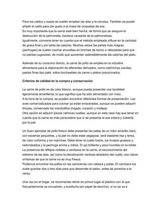 Para los caldos y sopas se suelen emplear las alas y la carcasa. También se puede
añadir el caldo para dar gusto a la masa de croquetas de ave.
Es muy importante que la carne esté bien hecha, de forma que se asegure la
destrucción de la salmonella, bacteria causante de la salmonelosis.
Igualmente, conviene tener en cuenta que el método empleado influye en la cantidad
de grasa final y por tanto de calorías. Muchas veces las partes más magras
(pechugas) se suelen cocinar envueltas en lonchas de tocino o rebozadas para que
no pierdan jugosidad, de modo que aumentan ostensiblemente las calorías del plato.

Además de su consumo directo, la carne de pollo se emplea en la industria
alimentaria para la elaboración de diferentes derivados, como salchichas cocidas,
pastas finas tipo paté, rollos loncheables de carne o platos precocinados.

Criterios de calidad en la compra y conservación

La carne de pollo es de color blanco, aunque puede presentar una tonalidad
ligeramente amarillenta, lo que significa que ha sido alimentado con maíz.
A la hora de la compra, se pueden encontrar diferentes formas de presentación. Las
aves comercializadas para cocinar ya están evisceradas, aunque se pueden adquirir
limpias, conservado los mendulillos (hígado, corazón y molleja).
Otra opción es adquirir piezas cárnicas sueltas, aunque en este caso hay que tener en
cuenta que la carne es más perecedera que si se presenta el ave entera y cubierta
por la piel.

Un buen ejemplar de pollo fresco debe presentar las patas de un color amarillo claro,
con escamas pequeñas, y la piel no debe estar pegajosa, será bastante lisa y tersa,
de color uniforme y sin manchas. Debe tener el cuello fuerte, los muslos gruesos y
redondeados y la pechuga ancha y rolliza. El ojo brillante y poco hundido en la órbita.
La presencia de reflejos violetas o verdosos en la carne, el oscurecimiento del
extremo de las alas, así como la decoloración verdosa alrededor del cuello, son claros
síntomas de que la carne no es muy fresca.
Podemos encontrar los pollos en las carnicerías con cabeza y patas. El carnicero los
suele guardar dos o tres días para que desarrolle el sabor, antes de ponerlos a la
venta.

Una vez en el hogar, se recomienda retirar en primer lugar el plástico con el que
frecuentemente se envuelven, y sustituirlo por papel de aluminio, si no se va a
 