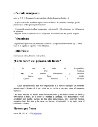 - Pescado semigrasos:
entre el 5-10 % de su peso fresco (sardina, caballa, boquerón, bonito…)

Los pescados azules, son buenos para controlar el nivel de colesterol en sangre, por la
presencia de ácidos grasos poliinsaturados

- El contenido en colesterol de los pescados varía entre 50 y 90 miligramos por 100 gramos
de alimento.
- Algunos mariscos superan los 150 miligramos de colesterol en 100 gramos de peso.

- Vitaminas:
En general los pescados son pobres en vitaminas a excepción de la vitamina A y D sobre
todo en el hígado de algunos, como el bacalao.

- Minerales:
Son ricos en calcio, fósforo, yodo y flúor.

¿Cómo saber si el pescado está fresco?

-          Su           olor           no         debe          ser            desagradable.
-                                        Piel                                      brillante.
-         Ojo        de            aspecto         transparente       y            brillante.
-                Cuerpo                     firme                y                    rígido.
-           Agallas             rojas,           húmedas            y             brillantes.


    Estas características son muy importantes a la hora de escoger un alimento,
puesto que indicarán si el producto se encuentra o no apto para el consumo
humano.
Las aves frescas no deben tener decoloraciones y la textura debe ser firme y
retractarse al tacto. Si el color es morado o verdoso, con decoloración verde
alrededor del cuello, puntas de las alas oscurecidas, olor anormal, textura
pegajosa bajo las alas y la carne es blanda, el producto no es apto para el
consumo humano

Huevos que flotan
marzo 14, 2011 a 23:27 (Culinarias)
 