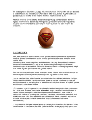 3% ácidos grasos saturados (AGS) y 3% poliinsaturados (AGPI) entre los que destaca
el ácido linoleico. La relación AGPI/AGS es de 0,56-0,73, siendo muy favorable, ya
que se sitúa por encima de los valores mínimos recomendados (0.35)

Además el huevo aporta 385mg de colesterol por 100g, siendo la dosis diaria de
ingesta recomendada de éste de 300mg al día, pero como explicaré después los
estudios han recomendado el consumo de huevo aun con sus altos niveles de
colesterol.




EL COLESTEROL

Bien, este es el quid de la cuestión, dado que es este componente de la grasa del
huevo el que ha fomentado las duras críticas que ha recibido este alimento en los
últimos años.
Es cierto que un huevo de gallina aporta entorno a 400mg de colesterol, siendo la
dosis diaria recomendada 300mg al día. Por lo tanto parece lógico que lo más
beneficioso para nuestra salud sería tirar el maldito huevo lo más lejos posible, mejor
si es sobre alguien que nos cae mal ¿no es cierto?

Pero los estudios realizados sobre este tema en los últimos años nos indican que no
debemos preocuparnos por el colesterol por los siguientes puntos clave:

- No se ha observado relación entre un mayor consumo de huevos enteros y mayor
riesgo de enfermedades cardiovasculares, se especula que puede ser porque los
emulsionantes de la yema impidan la abosción de los lípidos de esta al impedir que se
emulsionen con las sales biliares.

- El colesterol ingerido apenas incide sobre el colesterol sanguíneo dado que menos
del 1% de este proviene de la dieta, aún más a mayor cantidad de colesterol en la
comida, menos se ingiere. Además al ingerir colesterol externo, este inhibe la
producción interna (la que hay que controlar) y a mayor consumo de colesterol, mas
se expulsa este. Esto no quiere decir que os lancéis a comer colesterol a puñados
sino que no debe preocuparos sobrepasar un poco la DDR (dosis diaria
recomendada).

- Los problemas de hipercolesterolemia se deben generalmente a problemas con las
proteínas que lo transportan, las LDL (colesterol malo en jerga popular), que no son
 