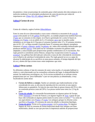 de parásitos y tiene un porcentaje de contenido graso relativamente alto (desventajoso en la
nutrición moderna). Los principales productores de carne de porcino por orden de
importancia son: China, EE. UU.yBrasil (datos de 1996).[16]

[editar] Carnes de aves



Carnes de volatería, según el artista AlbrechtKauw.

Entre la carne de aves (denominada a veces como volatería) se encuentra la de aves de
corral como puede ser la de gallina (Gallusgallus, su cuidado proporciona también huevos);
el pato que se consume en dos etapas: en el huevo germinado tal y como lo hacen en
Filipinas en el balut, o en un adulto de 6 a 16 semanas; pavo que se pueden cuidar
ejemplares en un rango de 6-9 kg para el consumo humano entre 12 y 18 semanas mientras
que en EE. UU. se llega extender el periodo hasta 32 semanas para adquirir ejemplares
inmensos; el ganso, codorniz, perdiz, la paloma, etc. todos ellos animales domesticados que
producen además huevos. Gran parte de las variedades existentes de gallinas están
adaptadas y seleccionadas para proporcionar grandes rendimientos en el crecimiento. Por
regla general se consideran carnes blancas, aunque hay excepciones (como la carne de
avestruz). Las gallinas han derivado por selección a razas de alta velocidad de crecimiento
con el objetivo de satisfacer la demanda de carne. Por regla general un ave es capaz de
alcanzar la edad propia de su sacrificio en unas pocas semanas, el tiempo depende del tipo
de ave y dentro del tipo existen razas «más tempranas» que otras.

[editar] Otras carnes

En diferentes culturas el tipo de consumo de carne varía mucho, el concepto habitual es
relativo y está relacionado con las costumbres culinarias del lugar, la disponibilidad del
animal, las tradiciones sociológicas, etc. En la cocina occidental no se realizan ciertas
preparaciones por ser "poco habituales" o por ser una práctica ya abandonada, o muy
localizada de ciertas áreas:

       Carnes de liebres y conejos. Suelen ser animales que tradicionalmente se han
       considerado de caza, su alta tasa de reproducción les convierte en una especie
       idónea para su ganadería. Se trata de una carne baja en grasas (menos del 4%) y alta
       en contenido proteico (más del 20%). Las piezas suelen tener entre los 2,5 kg de
       peso.
       Carne de caballo. Es consumida frecuentemente en algunos países de Europa,
       como Alemania y el oeste de Francia y en algunos lugares de Asia, a pesar de que
       haya sido rechazada en algunas partes (tanto la carne como su leche).[17] La carne de
       sus equivalentes son el burro y la mula. Los antiguos griegos la ofrecían como
       sacrificio a Poseidón. El consumo de carne de caballo se denomina hipofagia.
       Carne de perro. Existe en la cocina coreana y en la cocina china. En algunos
       lugares de Asia se consume de forma tradicional desde muy antiguo con fines
       medicinales, donde se cree que previene la impotencia además de proporcionar
 