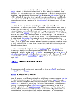 La carne de caza es un caso distinto del de las carnes procedentes de animales criados en
granjas. La carne de animales confinados (o con un grado restringido de libertad) posee
cualidades muy diferentes de las de las carnes 'industriales'. Estas carnes de caza son muy
apreciadas y se consumen especialmente en otoño. En muchos restaurantes de Europa se
celebra la llegada de la estación otoñal ofertando platos de caza. En países como EE. UU.,
como la carne procedente de la caza no es inspeccionada, su consumo está vetado por las
autoridades alimentarias. Era tradición de los indios nativos de Norteamérica la caza del
bisonte.

Las carnes de caza poseen menor contenido graso que las de animales de corral o
domesticados. Los motivos son evidentes, ya que ambos tipos de animales llevan dietas y
estilos de vida muy diferentes. Esta característica hace que necesiten menos tiempo para
cocinarse (la grasa es un mal conductor del calor) y que presenten un aspecto más 'seco'
cuando se hacen a la barbacoa. La caza posee un sabor característico que a veces se intenta
imitar en otras carnes. Este sabor se quitaba en las cocinas del siglo XVIII mediante un
curado excesivo de la carne: se dejaba colgada durante a veces una semana hasta el punto
de llegar casi a la descomposición, a este proceso se le denominaba mortificación o
faisandage (del faisán) y tenía dos finalidades: la de hacer más tierna la carne y reducir el
sabor a 'caza' (no apreciado en la época). En otras ocasiones se empleaba la carne de la caza
en platos más elaborados, de modo que se enmascarara el sabor, tal y como puede ser el
ahumado o los marinados.

La carne de caza se suele categorizar como "de caza mayor" y "de caza menor". Esta
diferenciación depende fundamentalmente del tamaño de la pieza. Así, la caza mayor
corresponde a animales como el jabalí y el venado, y la caza menor a la liebre, el conejo, el
pato salvaje, la codorniz y la perdiz. En algunos casos es costumbre el consumo de aves de
pequeño tamaño, como los pajaritos fritos en España (hoy en día su consumo no es
legal).[22][23]

[editar] Procesado de las carnes


En algunas ocasiones la carne aparece ya procesada en forma de embutido (en la imagen
unos diots) típicos de Saboya.

[editar] Manipulación de la carne

Antes de la muerte los tejidos comestibles de un animal sano se pueden considerar estériles
ya que se encuentran protegidos de la contaminación bacteriana por la piel externa, que
funciona como una cubierta casi perfecta contra la agresión microbiana. Además, el tracto
intestinal sirve como barrera efectiva que frena la inmensa masa de microorganismos que
contiene. Normalmente, cualquier microorganismo que penetrase estas barreras sería
destruido rápidamente por las defensas naturales del organismo vivo. Tras la muerte, sin
embargo, estos mecanismos quedan bloqueados o cesan su actividad y de esta forma los
tejidos expuestos se convierten en tejidos altamente perecederos. Los tejidos animales
 