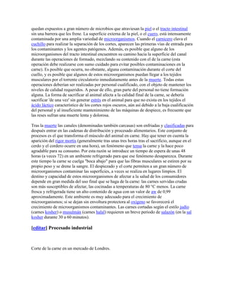 quedan expuestos a gran número de microbios que atraviesan la piel o el tracto intestinal
sin una barrera que les frene. La superficie externa de la piel, o el cuero, está intensamente
contaminada por una amplia variedad de microorganismos. Cuando el carnicero clava el
cuchillo para realizar la separación de los cortes, aparecen las primeras vías de entrada para
los contaminantes y los agentes patógenos. Además, es posible que alguno de los
microorganismos del tracto intestinal encuentren su camino hacia la superficie del canal
durante las operaciones de formado, mezclando su contenido con el de la carne (esta
operación debe realizarse con sumo cuidado para evitar posibles contaminaciones en la
carne). Es posible que ocurra, no obstante, alguna contaminación durante el corte del
cuello, y es posible que algunos de estos microorganismos puedan llegar a los tejidos
musculares por el torrente circulatorio inmediatamente antes de la muerte. Todas estas
operaciones deberían ser realizadas por personal cualificado, con el objeto de mantener los
niveles de calidad requeridos. A pesar de ello, gran parte del personal no tiene formación
alguna. La forma de sacrificar al animal afecta a la calidad final de la carne, se debería
sacrificar 'de una vez' sin generar estrés en el animal para que no exista en los tejidos el
ácido láctico característico de los cortes rojos oscuros, aún así debido a la baja cualificación
del personal y al insuficiente mantenimiento de las máquinas de despiece, es frecuente que
las reses sufran una muerte lenta y dolorosa.

Tras la muerte las canales (denominadas también carcasas) son enfriadas y clasificadas para
después entrar en las cadenas de distribución y procesado alimentarios. Este conjunto de
procesos es el que transforma el músculo del animal en carne. Hay que tener en cuenta la
aparición del rigor mortis (generalmente tras unas tres horas tras el sacrificio, aunque en el
cerdo y el cordero ocurre en una hora), un fenómeno que tensa la carne y la hace poco
agradable para su consumo. Por esta razón se introduce un tiempo de espera de unas 48
horas (a veces 72) en un ambiente refrigerado para que ese fenómeno desaparezca. Durante
este tiempo la carne se cuelga "boca abajo" para que las fibras musculares se estiren por su
propio peso y se drene la sangre. El despiezado y el corte permiten a un gran número de
microorganismos contaminar las superficies, a veces se realiza en lugares limpios. El
destino y capacidad de estos microorganismos de afectar a la salud de los consumidores
depende en gran medida del uso final que se haga de la carne: las carnes servidas crudas
son más susceptibles de afectar, las cocinadas a temperaturas de 80 °C menos. La carne
fresca y refrigerada tiene un alto contenido de agua con un valor de aw de 0,99
aproximadamente. Este ambiente es muy adecuado para el crecimiento de
microorganismos; si se dejan sin envoltura protectora al oxígeno se favorecerá el
crecimiento de microorganismos contaminantes. Las carnes cortadas según el estilo judío
(carnes kosher) o musulmán (carnes halal) requieren un breve periodo de salazón (en la sal
kosher durante 30 a 60 minutos).

[editar] Procesado industrial



Corte de la carne en un mercado de Londres.
 