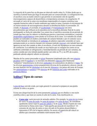 La mayoría de la carne hoy en día pasa un intervalo medio entre 4 y 10 días desde que se
sacrifica el animal hasta que llega al mercado para ser comercializado. La refrigeración tras
el sacrificio crea un medio selectivo que permite el crecimiento sólo de aquellos
microorganismos capaces de desarrollarse a temperaturas cercanas a la congelación. El
envasado al vacío de la carne con membrana impermeable al oxígeno constituye una
segunda limitación sobre el medio ambiente que rodea la carne y permite el crecimiento de
un menor número de microorganismos durante la distribución hasta el consumidor. El
curado, el ahumado, el cocinado, el escabechado y la fermentación son otros
procedimientos que influyen en la naturaleza de la microflora alterante final de la carne
prolongando su fecha de caducidad. Las carnes tras el sacrificio necesitan de un periodo de
curado que hace que los sabores se distribuyan gracias a reacciones enzimáticas y mejoren
propiedades organolépticas como puede ser la ternura de la carne. Los métodos de curado
pueden ser realizados en medios controlados de carácter húmedo o por el contrario secos.
En medio húmedo se introducen en embalajes de plástico especiales sometidos al vacío,
permaneciendo en su interior durante seis semanas (método cryovac), este método hace que
aparezca un mal olor cuando se abre el envoltorio, el mal olor desaparece en unos minutos
de ventilación. Los métodos de curado en seco hacen que se cuelguen las carnes en un
ambiente controlado en refrigeración y humedad durante un periodo de seis semanas, las
carnes curadas por este método pueden perder casi entre un 5% y un 20% de su peso,
pudiendo además adquirir sabores no deseados.

Muchas de las carnes procesadas se pican finamente (empleando para ello una máquina
picadora como la tajadera) y se mezclan con diferentes especias para finalmente
"embutirse" (transformarse en diversos embutidos) en contenedores de plástico o tripas. En
las diversas gastronomías existen preparaciones diversas de los productos cárnicos, una de
las más famosas son las salchichas en el caso de Alemania y los países del norte de Europa,
los salamiitalianos y rumanos o los chorizos de las matanzas del cerdo realizadas en la
península Ibérica.

[editar] Tipos de carnes


Lomo de buey servido crudo, por regla general el comensal se prepara en una piedra
caliente la carne a su gusto.

Existe una categorización de la carne puramente culinaria que no obedece a una razón
científica clara y que tiene en cuenta el color de la carne. Esta clasificación es:

       Carne roja: suele provenir de animales adultos. Por ejemplo: la carne de res (carne
       de vaca), la carne de cerdo, la carne de ternera y la carne de buey. Se consideran
       igualmente carnes rojas la carne de caballo y la de ovino. Desde el punto de vista
       nutricional se llama carne roja a "toda aquella que procede de mamíferos". El
       consumo de este tipo de carne es muy elevado en los países desarrollados y
       representa el 20% de la ingesta calórica. Se asocia a la aparición del cáncer en
       adultos que consumen cantidades relativamente altas.[24]
 