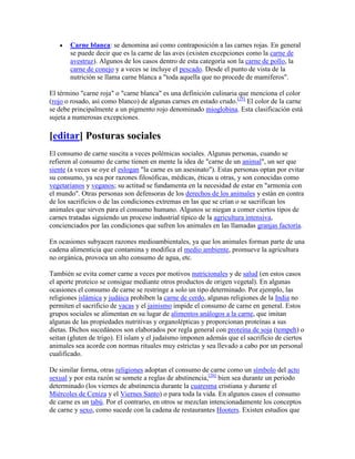 Carne blanca: se denomina así como contraposición a las carnes rojas. En general
       se puede decir que es la carne de las aves (existen excepciones como la carne de
       avestruz). Algunos de los casos dentro de esta categoría son la carne de pollo, la
       carne de conejo y a veces se incluye el pescado. Desde el punto de vista de la
       nutrición se llama carne blanca a "toda aquella que no procede de mamíferos".

El término "carne roja" o "carne blanca" es una definición culinaria que menciona el color
(rojo o rosado, así como blanco) de algunas carnes en estado crudo.[25] El color de la carne
se debe principalmente a un pigmento rojo denominado mioglobina. Esta clasificación está
sujeta a numerosas excepciones.

[editar] Posturas sociales
El consumo de carne suscita a veces polémicas sociales. Algunas personas, cuando se
refieren al consumo de carne tienen en mente la idea de "carne de un animal", un ser que
siente (a veces se oye el eslogan "la carne es un asesinato"). Estas personas optan por evitar
su consumo, ya sea por razones filosóficas, médicas, éticas u otras, y son conocidas como
vegetarianos y veganos; su actitud se fundamenta en la necesidad de estar en "armonía con
el mundo". Otras personas son defensoras de los derechos de los animales y están en contra
de los sacrificios o de las condiciones extremas en las que se crían o se sacrifican los
animales que sirven para el consumo humano. Algunos se niegan a comer ciertos tipos de
carnes tratadas siguiendo un proceso industrial típico de la agricultura intensiva,
concienciados por las condiciones que sufren los animales en las llamadas granjas factoría.

En ocasiones subyacen razones medioambientales, ya que los animales forman parte de una
cadena alimenticia que contamina y modifica el medio ambiente, promueve la agricultura
no orgánica, provoca un alto consumo de agua, etc.

También se evita comer carne a veces por motivos nutricionales y de salud (en estos casos
el aporte proteico se consigue mediante otros productos de origen vegetal). En algunas
ocasiones el consumo de carne se restringe a solo un tipo determinado. Por ejemplo, las
religiones islámica y judáica prohíben la carne de cerdo, algunas religiones de la India no
permiten el sacrificio de vacas y el jainismo impide el consumo de carne en general. Estos
grupos sociales se alimentan en su lugar de alimentos análogos a la carne, que imitan
algunas de las propiedades nutritivas y organolépticas y proporcionan proteínas a sus
dietas. Dichos sucedáneos son elaborados por regla general con proteína de soja (tempeh) o
seitan (gluten de trigo). El islam y el judaísmo imponen además que el sacrificio de ciertos
animales sea acorde con normas rituales muy estrictas y sea llevado a cabo por un personal
cualificado.

De similar forma, otras religiones adoptan el consumo de carne como un símbolo del acto
sexual y por esta razón se somete a reglas de abstinencia,[26] bien sea durante un periodo
determinado (los viernes de abstinencia durante la cuaresma cristiana y durante el
Miércoles de Ceniza y el Viernes Santo) o para toda la vida. En algunos casos el consumo
de carne es un tabú. Por el contrario, en otros se mezclan intencionadamente los conceptos
de carne y sexo, como sucede con la cadena de restaurantes Hooters. Existen estudios que
 