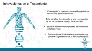 Innovaciones en el Tratamiento
• En la sepsis “la hiperrespuesta del hospedero es
la causante de la enfermedad”.
• Esta paradoja ha obligado a una reevaluación
de los esquemas de manejo de la afección.
• Es necesario controlar el proceso de inflamación
en la fase inicial.
• Evitar el desarrollo de la etapa procoagulante y
controlar la generación de la inmunodeficiencia.
 