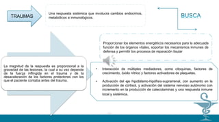 01
02
La magnitud de la respuesta es proporcional a la
gravedad de las lesiones, la cual a su vez depende
de la fuerza inflingida en el trauma y de la
desaceleración de los factores protectores con los
que el paciente contaba antes del trauma.
• Interacción de múltiples mediadores, como citoquinas, factores de
crecimiento, óxido nítrico y factores activadores de plaquetas.
• Activación del eje hipotálamo-hipófisis-suprarrenal, con aumento en la
producción de cortisol, y activación del sistema nervioso autónomo con
incremento en la producción de catecolaminas y una respuesta inmune
local y sistémica.
Proporcionar los elementos energéticos necesarios para la adecuada
función de los órganos vitales, soportar los mecanismos inmunes de
defensa y permitir los procesos de reparación tisular
Una respuesta sistémica que involucra cambios endocrinos,
metabólicos e inmunológicos.TRAUMAS
 