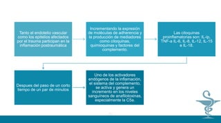 01
02
Tanto el endotelio vascular
como los epitelios afectados
por el trauma participan en la
inflamación postraumática
Incrementando la expresión
de moléculas de adherencia y
la producción de mediadores
como citoquinas,
quimioquinas y factores del
complemento.
Las citoquinas
proinflamatorias son: IL-ip,
TNF-a IL-6, IL-8, IL-12, IL-15
e IL-18.
Despues del paso de un corto
tiempo de un par de minutos
Uno de los activadores
endógenos de la inflamación,
el sistema del complemento,
se actíva y genera un
incremento en los niveles
sanguíneos de anafilotoxinas,
especialmente la C5a.
 