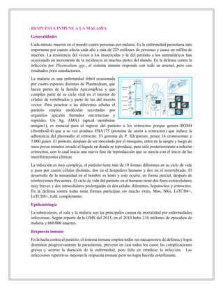 RESPUESTA INMUNE A LA MALARIA
Generalidades
Cada minuto mueren en el mundo cuatro personas por malaria. Es la enfermedad parasitaria más
importante por cuanto afecta cada año a más de 225 millones de personas y causa un millón de
muertes. La resistencia del vector a los insecticidas y la del parásito a los antimaláricos han
ocasionado un incremento de la incidencia en muchas partes del mundo. En la defensa contra la
infección por Plasmodium spp., el sistema inmune responde con todo su arsenal, pero con
resultados poco satisfactorios.
La malaria es una enfermedad febril ocasionada
por cuatro especies distintas de Plasmodium, que
hacen partes de la familia Apicomplexa y que
cumplen parte de su ciclo vital en el interior de
células de vertebrados y parte de las del insecto
vector. Para penetrar a las diferentes células el
parásito emplea moléculas secretadas por
organelos apicales llamados micronemas y
roptrides. Un Ag, AMA1 (apical membrane
antigen1), es esencial para el ingreso del parásito a los eritrocitos porque genera ROM4
(rhomboid-4) que a su vez produce EBA175 (proteína de unión a eritrocitos) que induce la
adherencia del plasmodio al eritrocito. El genoma de P. falciparum, posee 14 cromosomas y
5.000 genes. El parásito, después de ser inoculado por el mosquito, entra en la sangre y luego de
unos pocos minutos invade el hígado en donde se reproduce, para salir posteriormente a infectar
eritrocitos, con lo cual inicia una nueva fase de reproducción que se asocia con el inicio de las
manifestaciones clínicas.
La infección es muy compleja; el parásito tiene más de 10 formas diferentes en su ciclo de vida
y pasa por cuatro células distintas, dos en el hospedero humano y dos en el invertebrado. El
desarrollo de la inmunidad en el hombre es lento y solo ocurre, en forma parcial, después de
reinfecciones frecuentes. El ciclo de vida del parásito en el humano tiene dos fases extracelulares
muy breves y dos intracelulares prolongadas en dos células diferentes, hepatocitos y eritrocitos.
En la defensa contra todas estas formas participan sin mucho éxito, Møs, NKs, LsTCD4+,
LsTCD8+, LsB, complemento.
Epidemiología
La tuberculosis, el sida y la malaria son las principales causas de mortalidad por enfermedades
infecciosas. Según reporte de la OMS del 2013, en el 2010 hubo 210 millones de episodios de
malaria y 660.000 muertes.
Respuesta inmune
En la lucha contra el parásito, el sistema inmune emplea todos sus mecanismos de defensa y logra
disminuir progresivamente la parasitemia, prevenir en casi todos los casos las complicaciones
graves y acortar la duración de la enfermedad, pero falla en erradicar la infección. Las
infecciones repetitivas mejoran la respuesta inmune pero no logra hacerla esterilizante.
 
