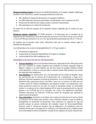 Respuesta inmune innata: disminuye la cantidad de parásitos en la sangre e hígado, impide que
invadan a otros eritrocitos y modera la patogenicidad de la infección.
 DCs facilitan la migración del parásito a los ganglios linfáticos.
 Los MOs fagocitan eritrocitos parasitados con plasmodios aun en ausencia de ACs.
 Producción de radicales del oxígeno ayuda a controlar la parasitemia.
 Nks participan en el control de la infección.
El control de la infección requiere de la respuesta inmune adquirida que no resulta ser muy
efectiva.
Respuesta inmune adquirida: El TLR9 reconoce a la hemozoina que es producto de la
degradación de hemoglobina a causa de la infección, esto activa a las CDs y activan a los LsTCD4
y a los LsTCD8 que reconocen a su vez a los Ags del parásito presentados por HLA1 Y HLA2.
Se requiere que la persona sufra varias infecciones para que su sistema inmune logre la
eliminación del parásito.
Los LsB producen Acs como la inmunoglobulina G1 y G3 que ayudan a
 incrementar la fagocitosis
 la generación de moléculas dependientes de oxígeno y nitrógeno
 citotoxicidad de las NKs mediada por Acs.
Inmunidad en las fases del ciclo de vida del parásito:
 Fase pre-hepática: incia con la picadura del insecto, ingresando de 50 a 100 esporozoitos
que van a penetrar un capilar sanguíneo que mediante el torrente sanguíneo llega al
hígado o ingresa a un canal linfático que los lleva hacia los ganglios linfáticos donde
serán destruidos. La fase es corta por ende el sistema inmune debe producir Acs contra
las moléculas más antigénicas.
 Fase Hepática: los esporozoítos van a ser destruidos por las células de Kupffer, luego
los esporozoítos que se salvaron de la destrucción van a reproducirse y luego van a
liberarse al torrente sanguíneo en forma de merozoitos. A su vez los linfocitos producirán
Interferón alfa y gama para activar a las NKs y estas a su vez activar a los Mos que van
a luchar contra las formas intrahepáticas que lograron invadir a los hepatocitos, estos
tienen protección contra los Acs pero no contra la inmunidad celular. La inmunidad
celular va a expresar en las células hepáticas HLA1 para la presentación de los Ags del
parásito a los LsTCD8 que al ser activados van a lisar a los hepatocitos infectados.
También intervienen los linfocitos TCD4 por medio de citoquinas que afectaran la
supervivencia del parásito.
 Fase eritrocítica: el parásito en su forma activa ingresa al eritrocito en el cual se divide
y al hacerlo, lisa al mismo para invadir a otros eritrocitos además es aquí en donde la
hemoglobina se transforma en hemozoína. Estos eritrocitos no expresan los Ags del
parásito porque no poseen moléculas del complejo mayor de histocompatibilidad.
Especies como P. falciparum produce Ags de adherencia a la membrana como los
llamados Knobs que se encargan de la virulencia y del desarrollo de las complicaciones
de la enfermedad al unirse al endotelio vascular de los capilares de la piel, músculo liso,
 
