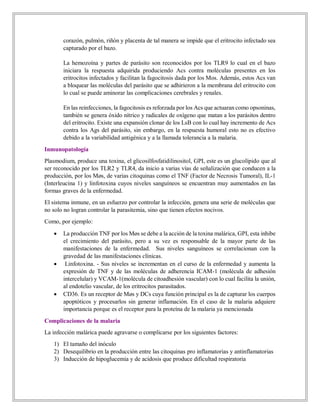 corazón, pulmón, riñón y placenta de tal manera se impide que el eritrocito infectado sea
capturado por el bazo.
La hemozoína y partes de parásito son reconocidos por los TLR9 lo cual en el bazo
iniciara la respuesta adquirida produciendo Acs contra moléculas presentes en los
eritrocitos infectados y facilitan la fagocitosis dada por los Mos. Además, estos Acs van
a bloquear las moléculas del parásito que se adhirieron a la membrana del eritrocito con
lo cual se puede aminorar las complicaciones cerebrales y renales.
En las reinfecciones, la fagocitosis es reforzada por los Acs que actuaran como opsoninas,
también se genera óxido nítrico y radicales de oxígeno que matan a los parásitos dentro
del eritrocito. Existe una expansión clonar de los LsB con lo cual hay incremento de Acs
contra los Ags del parásito, sin embargo, en la respuesta humoral esto no es efectivo
debido a la variabilidad antigénica y a la llamada tolerancia a la malaria.
Inmunopatología
Plasmodium, produce una toxina, el glicosilfosfatidilinositol, GPI, este es un glucolípido que al
ser reconocido por los TLR2 y TLR4, da inicio a varias vías de señalización que conducen a la
producción, por los Møs, de varias citoquinas como el TNF (Factor de Necrosis Tumoral), IL-1
(Interleucina 1) y linfotoxina cuyos niveles sanguíneos se encuentran muy aumentados en las
formas graves de la enfermedad.
El sistema inmune, en un esfuerzo por controlar la infección, genera una serie de moléculas que
no solo no logran controlar la parasitemia, sino que tienen efectos nocivos.
Como, por ejemplo:
 La producción TNF por los Møs se debe a la acción de la toxina malárica, GPI, esta inhibe
el crecimiento del parásito, pero a su vez es responsable de la mayor parte de las
manifestaciones de la enfermedad. Sus niveles sanguíneos se correlacionan con la
gravedad de las manifestaciones clínicas.
 Linfotoxina. - Sus niveles se incrementan en el curso de la enfermedad y aumenta la
expresión de TNF y de las moléculas de adherencia ICAM-1 (molécula de adhesión
intercelular) y VCAM-1(molécula de citoadhesión vascular) con lo cual facilita la unión,
al endotelio vascular, de los eritrocitos parasitados.
 CD36. Es un receptor de Møs y DCs cuya función principal es la de capturar los cuerpos
apoptóticos y procesarlos sin generar inflamación. En el caso de la malaria adquiere
importancia porque es el receptor para la proteína de la malaria ya mencionada
Complicaciones de la malaria
La infección malárica puede agravarse o complicarse por los siguientes factores:
1) El tamaño del inóculo
2) Desequilibrio en la producción entre las citoquinas pro inflamatorias y antinflamatorias
3) Inducción de hipoglucemia y de acidosis que produce dificultad respiratoria
 