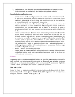 4) Disminución del flujo sanguíneo en diferentes territorios por estrechamiento de la luz
capilar ocasionado por la adherencia de eritrocitos parasitados al endotelio.
Las principales complicaciones son:
 Malaria cerebral. - La fisiopatología de la malaria cerebral no está totalmente esclarecida.
Se sabe que las presencias de eritrocitos parasitados conllevan a la formación de rosetas
o acúmulos celulares que interfieren con el flujo sanguíneo y propician el desarrollo de
un proceso inflamatorio local que agrava la vasculopatía.
 Malaria durante el embarazo. - Las placentas de las mujeres con malaria capturan los
eritrocitos parasitados lo que al interferir con el flujo sanguíneo dificulta la adecuada
oxigenación del feto. Esta vasculopatía que se produce en la placenta da lugar al
nacimiento de niños con poco peso y ocasiona que cada año mueran de 100.000 a 200.000
de ellos.
 Malaria durante la infancia. - Rara vez el niño recién nacido presenta malaria. Si la madre
la sufre durante el embarazo, la placenta es una barrera muy eficiente que ataja los
parásitos. El paso en la leche de Acs, IgG y de citoquinas lo protegen de los parásitos que
le puedan ser inoculados por picaduras de mosquitos. El calostro suministra LsT
activados contra el plasmodio. Adicionalmente la leche materna carece de ácido
paraminobenzoico esencial para el desarrollo del parásito. Pasados los primeros meses,
este ácido empieza a llegar en la alimentación del niño y los factores humorales y
celulares protectores recibidos de la madre, disminuyen, haciendo que el niño se haga
susceptible a adquirir la infección.
 Anemia. - por lisis de eritrocitos parasitados.
 Durante la fase de reproducción en el torrente circulatorio, el parásito consume grandes
cantidades de glucosa con lo cual se genera hipoglucemia que puede ser tan fuerte que
ocasione coma y convulsiones.
Vacunas
Una vacuna sintética dirigida contra los esporozoítos, se basa en la producción en el laboratorio
de la molécula más inmunogénica del esporozoíto, ha demostrado una capacidad protectora
moderada. La molécula más inmunogénica de los esporozoítos de P. falciparum es el péptido
Asn-Ala-Asn-Pro, que se repite unas 40 veces a lo largo del esporozoíto.
BIBLIOGRAFÍA:
Rojas, W; Cano, L; Anaya, J;Aristizábal; B; Gómez, L; Lopera, D. Inmunología de Rojas.
Inmunidad contra la Malaria. [citado el 28/06/2020]. CIB: corporación para investigaciones
biológicas. Medellín, Colombia. 2015. Pg.: 318-324.
 