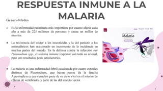 Generalidades
● Es la enfermedad parasitaria más importante por cuanto afecta cada
año a más de 225 millones de personas y causa un millón de
muertes.
● La resistencia del vector a los insecticidas y la del parásito a los
antimaláricos han ocasionado un incremento de la incidencia en
muchas partes del mundo. En la defensa contra la infección por
Plasmodium spp., el sistema inmune responde con todo su arsenal,
pero con resultados poco satisfactorios.
● La malaria es una enfermedad febril ocasionada por cuatro especies
distintas de Plasmodium, que hacen partes de la familia
Apicomplexa y que cumplen parte de su ciclo vital en el interior de
células de vertebrados y parte de las del insecto vector.
RESPUESTA INMUNE A LA
MALARIA
 