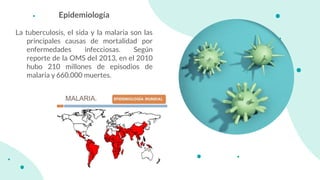 Epidemiología
La tuberculosis, el sida y la malaria son las
principales causas de mortalidad por
enfermedades infecciosas. Según
reporte de la OMS del 2013, en el 2010
hubo 210 millones de episodios de
malaria y 660.000 muertes.
 