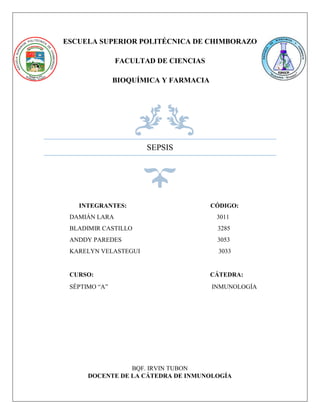 ESCUELA SUPERIOR POLITÉCNICA DE CHIMBORAZO
FACULTAD DE CIENCIAS
BIOQUÍMICA Y FARMACIA
SEPSIS
BQF. IRVIN TUBON
DOCENTE DE LA CÁTEDRA DE INMUNOLOGÍA
INTEGRANTES: CÓDIGO:
DAMIÁN LARA 3011
BLADIMIR CASTILLO 3285
ANDDY PAREDES 3053
KARELYN VELASTEGUI 3033
CURSO: CÁTEDRA:
SÉPTIMO “A” INMUNOLOGÍA
 