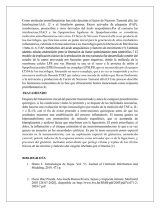 Como moléculas proinflamatorias han sido descritas el factor de Necrosis Tumoral alfa, las
Interleucinas1,6,8, 12 y el Interferón gamma, Factor activador de plaquetas (FAP),
tromboxanos, prostacilina y otros derivados del ácido araquidónico.Por el contrario las
interleucinas,10,4,3 y las lipoproteínas ligadoras de lipopolisacaridos se consideran
moléculas antiinflamatorias entre otras. El factor de Necrosis Tumoral alfa es un producto de
los macrófagos, que funciona como un punto inicial para la generación de otros mediadores
inflamatorios, estimula en forma autócrina a los macrófagos para la liberación de Ínterleucina
1 beta, IL-6, FAP, metabolitos del ácido araquidónico y factores de crecimiento (5) Estimula
además células endoteliales para la liberación de factor quimiotáctico para neutrófilos.7 El
modelo de explicación clásico de la producción de esta sustancia fue desarrollado a partir del
estudio de la sepsis provocada por bacterias gram negativas, donde la molécula de la
membrana celular LPS una vez liberada se une en el suero a la proteína de unión al
lipopolisacararido (LPB) formando un complejo LPSLPB, que es reconocido por el receptor
CD14 de los macrófagos, formando un nuevo complejo, que a su vez es trasportado y activa
una nueva molécula llamada TLR2 que induce una cascada de señales que llevan finalmente
a la activación y producción de Factor de Necrosis Tumoral alfa.8,9 Este proceso describe
los fenómenos moleculares de la fase que clínicamente hemos mencionado como respuesta
proinflamatoria (4).
TRATAMIENDO
Después del tratamiento inicial del paciente traumatizado y antes de cualquier procedimiento
quirúrgico, si las condiciones vitales lo permiten y se dispone de las facilidades necesarias,
debe hacerse una evaluación de tipo inmunológico por medio de la medición del TNF-a, IL-
1 e IL-10, con el fin de evitar proceder a intervenciones quirúrgicas antes de que los
resultados muestren una estabilización del proceso inflamatorio. El trauma genera un
hipercatabolismo con proteinolisis de músculo esquelético, que se acompaña de
hiperglucemia y acidosis láctea que interfieren con la fagocitosis. El estrés psicológico, el
dolor, la inflamación y el choque estimulan el eje neuroinmunoendocrino lo que a su vez
genera un aumento en las necesidades calóricas. Es por lo tanto necesario poner especial
atención en la inmunonutrición, con un suplemento especial de glutamina, aminoácido
esencial, potente inductor de la respuesta inmune como activador que es de la fagocitosis, y
precursor del glutatión, mediador antioxidante que protege células y tejidos de los efectos
tóxicos de las enzimas y radicales del oxígeno liberados por el trauma (2).
BIBLIOGRAFÍA
1. Bruno L. Inmunologia de Rojas. Vol. 53, Journal of Chemical Information and
Modeling. 2019. 471 p.
2. Oscar Díaz Pineda, Ana Josefa Ramos Rivera, Sepsis y respuesta inmune, Med hond
2003 [28-07-2020], disponible en http://www.bvs.hn/RMH/pdf/2003/pdf/Vol71-2-
2003-7.pdf
 