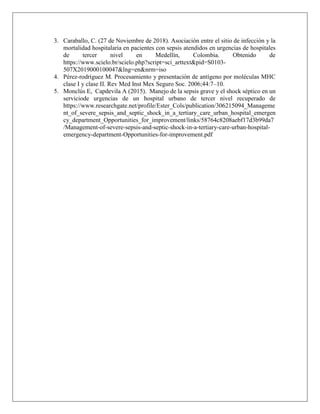 3. Caraballo, C. (27 de Noviembre de 2018). Asociación entre el sitio de infección y la
mortalidad hospitalaria en pacientes con sepsis atendidos en urgencias de hospitales
de tercer nivel en Medellín, Colombia. Obtenido de
https://www.scielo.br/scielo.php?script=sci_arttext&pid=S0103-
507X2019000100047&lng=en&nrm=iso
4. Pérez-rodríguez M. Procesamiento y presentación de antígeno por moléculas MHC
clase I y clase II. Rev Med Inst Mex Seguro Soc. 2006;44:7–10.
5. Monclús E, Capdevila A (2015). Manejo de la sepsis grave y el shock séptico en un
serviciode urgencias de un hospital urbano de tercer nivel recuperado de
https://www.researchgate.net/profile/Ester_Cols/publication/306215094_Manageme
nt_of_severe_sepsis_and_septic_shock_in_a_tertiary_care_urban_hospital_emergen
cy_department_Opportunities_for_improvement/links/58764c8208aebf17d3b99da7
/Management-of-severe-sepsis-and-septic-shock-in-a-tertiary-care-urban-hospital-
emergency-department-Opportunities-for-improvement.pdf
 