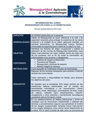 INFORMACION DEL CURSO
             BIOSEGURIDAD APLICADA A LA COSMETOLOGIA

                      BIOLOGA ADRIANA MARCELA PEÑA QUINA




DURACION      40 HORAS distribuidas en 4 semanas
              Hablar de Bioseguridad es hacer referencia a la vida, a la
              seguridad necesaria para proteger la existencia de los seres
GENERALIDADES humanos y el cuidado de su salud, aplicando medidas y/o
              barreras preventivas. La Bioseguridad incluye Normas
              Universales de seguridad para conservar la salud y la vida.
              Identificar los factores de riesgo ocupacional y realizar la
              aplicación de las normas de Bioseguridad aprendidas, para
OBJETIVO      lograr unas prácticas con mejor calidad, dentro de cada uno
              de los procesos; con el fin de evitar la transmisión de
              enfermedades a los usuarios y trabajadores.
                   Sistema de riesgos profesionales
                   Panorama de Riesgos
CONTENIDOS
                   Bioseguridad y técnicas de asepsia.
                   Manejo integral de residuos
METODOLOGÍA   Curso apoyado en Ambientes Virtuales de Aprendizaje
              Disponer de los recursos necesarios para acceder a Internet
              durante dos horas diarias.

                   Tener motivación y disponibilidad de tiempo para alcanzar
                   los objetivos del curso.

REQUISITOS         Se requiere que el estudiante AVA tenga dominio de las
                   condiciones básicas relacionadas con el manejo de
                   herramientas informáticas y de comunicación: correo
                   electrónico, chats, Messenger, procesadores de texto, hojas
                   de cálculo, software para presentaciones, Internet,
                   navegadores y otros sistemas y herramientas tecnológicas
                   necesarias para la formación virtual.
                   En los establecimientos de belleza peluquerías y afines es
                   necesario que se reconozcan, implementen y apliquen las
                   técnicas y procedimientos seguros que garanticen el control
ANEXOS
                   de los riesgos ocupacionales, teniendo mayor intervención
                   en los riesgos biológicos como primer factor deteriorante de
                   la salud. Por lo tanto a través de este curso se promueve la
 