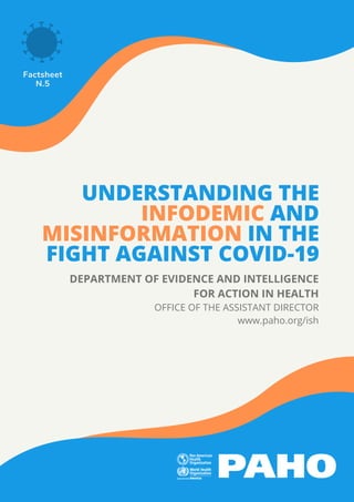 UNDERSTANDING THE
INFODEMIC AND
MISINFORMATION IN THE
FIGHT AGAINST COVID-19
Factsheet
N.5
DEPARTMENT OF EVIDENCE AND INTELLIGENCE
FOR ACTION IN HEALTH
OFFICE OF THE ASSISTANT DIRECTOR
www.paho.org/ish
 