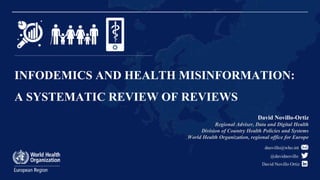INFODEMICS AND HEALTH MISINFORMATION:
A SYSTEMATIC REVIEW OF REVIEWS
@davidnovillo
David Novillo Ortiz
David Novillo-Ortiz
Regional Adviser, Data and Digital Health
Division of Country Health Policies and Systems
World Health Organization, regional office for Europe
dnovillo@who.int
 