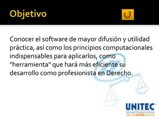 Conocer el software de mayor difusión y utilidad
práctica, así como los principios computacionales
indispensables para aplicarlos, como
"herramienta" que hará más eficiente su
desarrollo como profesionista en Derecho.
 