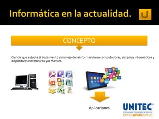 CONCEPTO

Ciencia que estudia el tratamiento y manejo de la información en computadoras, sistemas informáticos y
dispositivos electrónicos y/o Móviles.




                                                       Aplicaciones
 