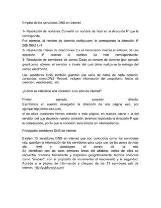 Empleo de los servidores DNS en internet
1- Resolución de nombres: Convertir un nombre de host en la dirección IP que le
corresponde.
Por ejemplo, al nombre de dominio norfipc.com, le corresponde la dirección IP
209.190.61.44
2- Resolución inversa de direcciones: Es el mecanismo inverso al anterior, de una
dirección IP obtener el nombre de host correspondiente.
3- Resolución de servidores de correo: Dado un nombre de dominio (por ejemplo
gmail.com), obtener el servidor a través del cual debe realizarse la entrega del
correo electrónico.
Los servidores DNS también guardan una serie de datos de cada dominio,
conocidos como DNS Record, incluyen información del propietario, fecha de
creación, vencimiento, etc.
¿Cómo se establece una conexión a un sitio de internet?
Primer ejemplo, conexión directa:
Escribimos en nuestro navegador la dirección de una página web, por
ejemplo:http://www.sitio.com,
si en otras ocasiones hemos entrado a esta página, en nuestra cache o la del
servidor del que depende nuestra conexión, tenemos registrada la dirección IP que
le corresponde, por lo que la conexión será directa sin intermediarios.
Principales servidores DNS de internet
Existen 13 servidores DNS en internet que son conocidos como los servidores
raíz, guardan la información de los servidores para cada una de las zonas de más
alto nivel y constituyen el centro de la red.
Se identifican con las siete primeras letras del alfabeto, varios de ellos se
encuentra divididos físicamente y dispersos geográficamente, técnica conocida
como "anycast", con el propósito de incrementar el rendimiento y la seguridad.
Accede a la página de información y chequeo de los 13 servidores raíz de
internet: http://public-root.com/
 