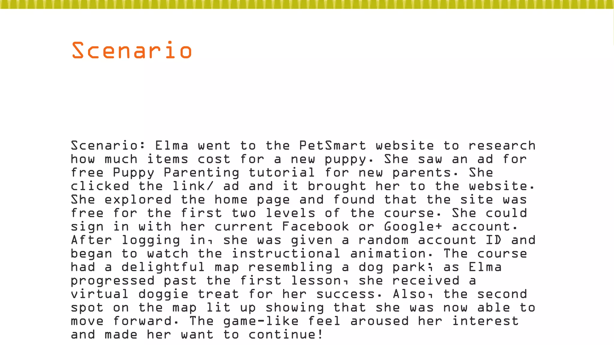 Scenario

Scenario: Elma went to the PetSmart website to research
how much items cost for a new puppy. She saw an ad for
free Puppy Parenting tutorial for new parents. She
clicked the link/ ad and it brought her to the website.
She explored the home page and found that the site was
free for the first two levels of the course. She could
sign in with her current Facebook or Google+ account.
After logging in, she was given a random account ID and
began to watch the instructional animation. The course
had a delightful map resembling a dog park; as Elma
progressed past the first lesson, she received a
virtual doggie treat for her success. Also, the second
spot on the map lit up showing that she was now able to
move forward. The game-like feel aroused her interest
and made her want to continue!

 