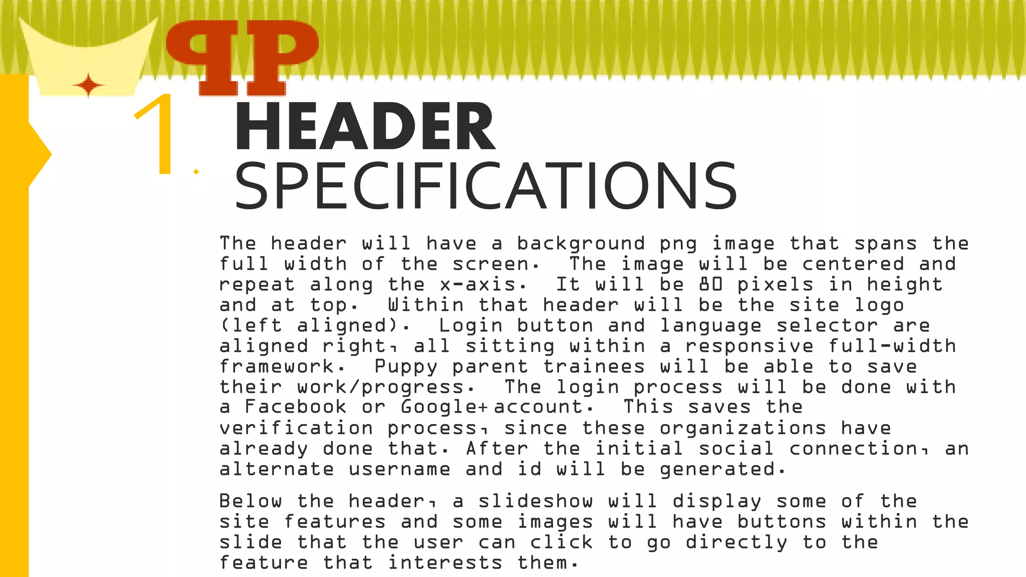 1

HEADER
.
SPECIFICATIONS
The header will have a background png image that spans the
full width of the screen. The image will be centered and
repeat along the x-axis. It will be 80 pixels in height
and at top. Within that header will be the site logo
(left aligned). Login button and language selector are
aligned right, all sitting within a responsive full-width
framework. Puppy parent trainees will be able to save
their work/progress. The login process will be done with
a Facebook or Google+ account. This saves the
verification process, since these organizations have
already done that. After the initial social connection, an
alternate username and id will be generated.
Below the header, a slideshow will display some of the
site features and some images will have buttons within the
slide that the user can click to go directly to the
feature that interests them.

 