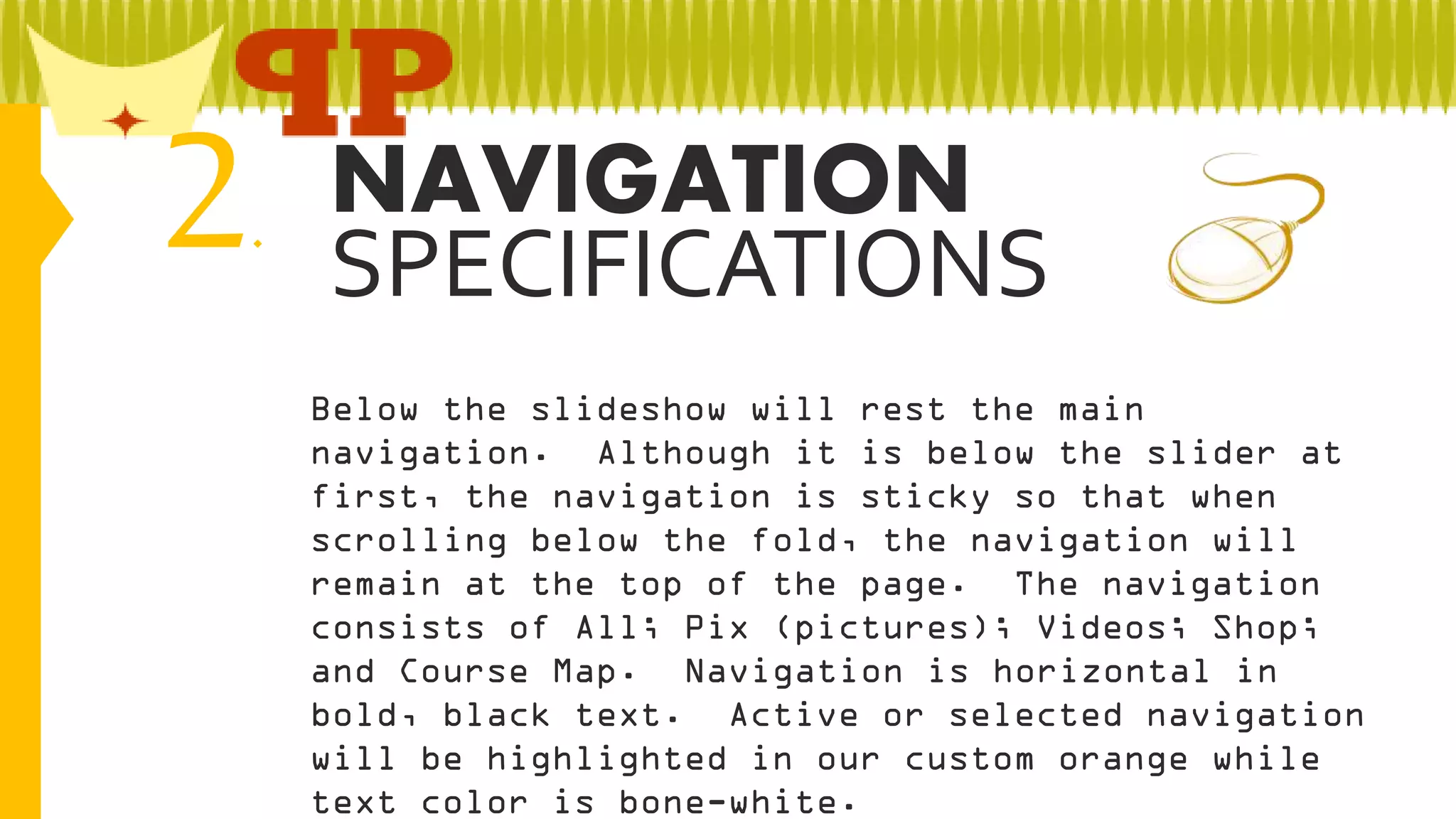 2

NAVIGATION
.
SPECIFICATIONS
Below the slideshow will rest the main
navigation. Although it is below the slider at
first, the navigation is sticky so that when
scrolling below the fold, the navigation will
remain at the top of the page. The navigation
consists of All; Pix (pictures); Videos; Shop;
and Course Map. Navigation is horizontal in
bold, black text. Active or selected navigation
will be highlighted in our custom orange while
text color is bone-white.

 