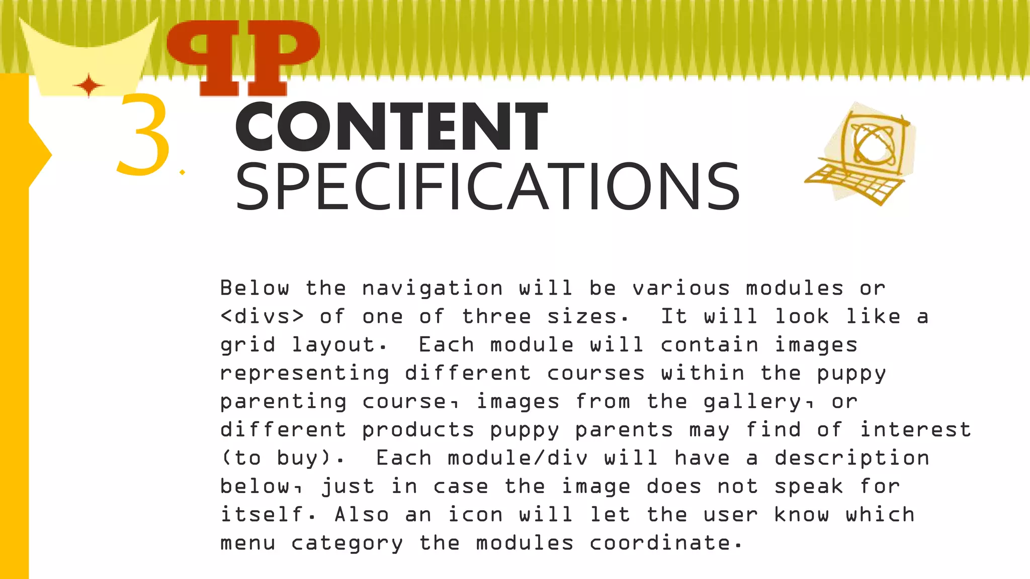 3

CONTENT
.
SPECIFICATIONS
Below the navigation will be various modules or
<divs> of one of three sizes. It will look like a
grid layout. Each module will contain images
representing different courses within the puppy
parenting course, images from the gallery, or
different products puppy parents may find of interest
(to buy). Each module/div will have a description
below, just in case the image does not speak for
itself. Also an icon will let the user know which
menu category the modules coordinate.

 