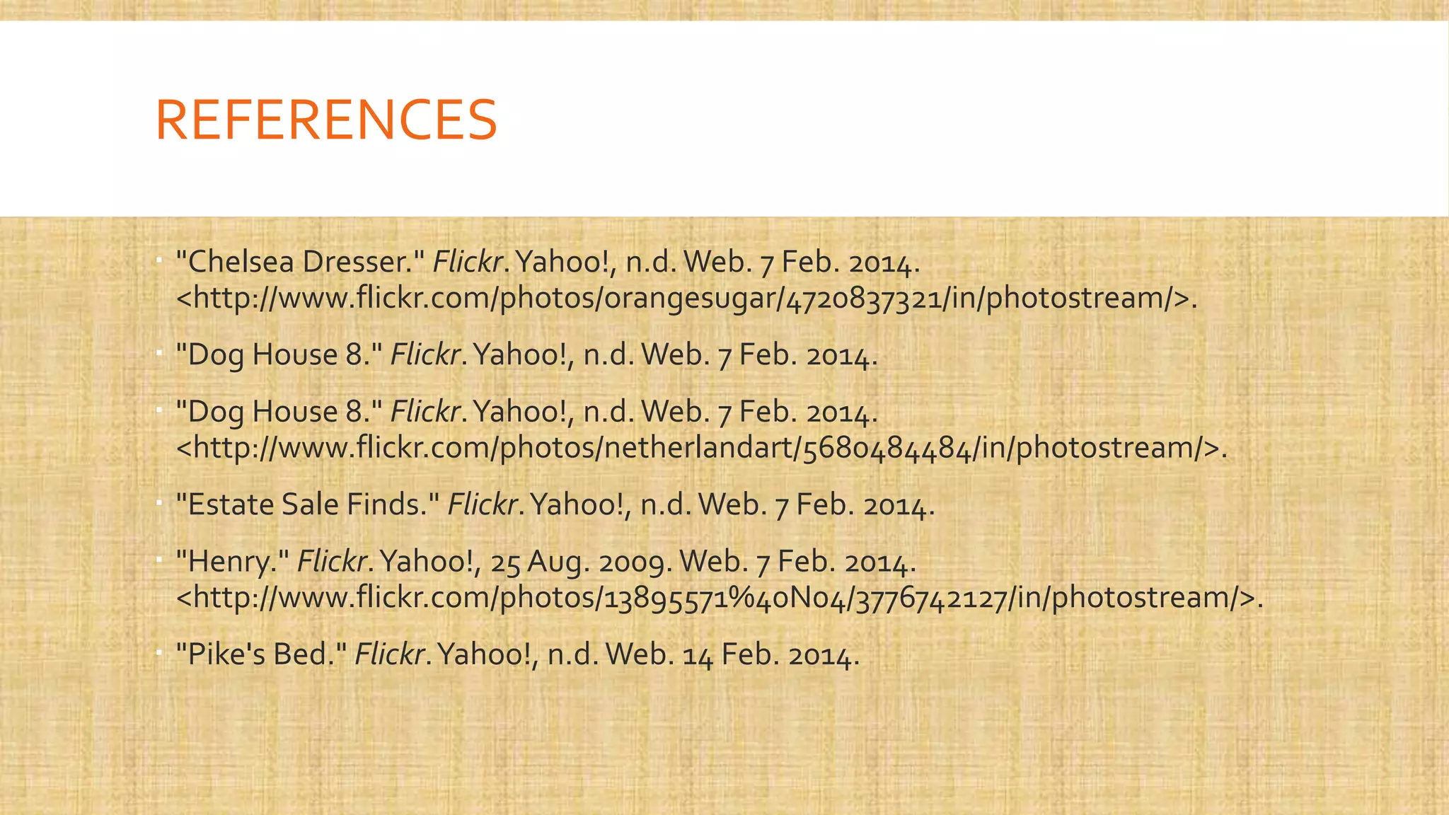 REFERENCES
 "Chelsea Dresser." Flickr. Yahoo!, n.d. Web. 7 Feb. 2014.
<http://www.flickr.com/photos/orangesugar/4720837321/in/photostream/>.
 "Dog House 8." Flickr. Yahoo!, n.d. Web. 7 Feb. 2014.
 "Dog House 8." Flickr. Yahoo!, n.d. Web. 7 Feb. 2014.
<http://www.flickr.com/photos/netherlandart/5680484484/in/photostream/>.
 "Estate Sale Finds." Flickr. Yahoo!, n.d. Web. 7 Feb. 2014.
 "Henry." Flickr. Yahoo!, 25 Aug. 2009. Web. 7 Feb. 2014.
<http://www.flickr.com/photos/13895571%40N04/3776742127/in/photostream/>.
 "Pike's Bed." Flickr. Yahoo!, n.d. Web. 14 Feb. 2014.

 