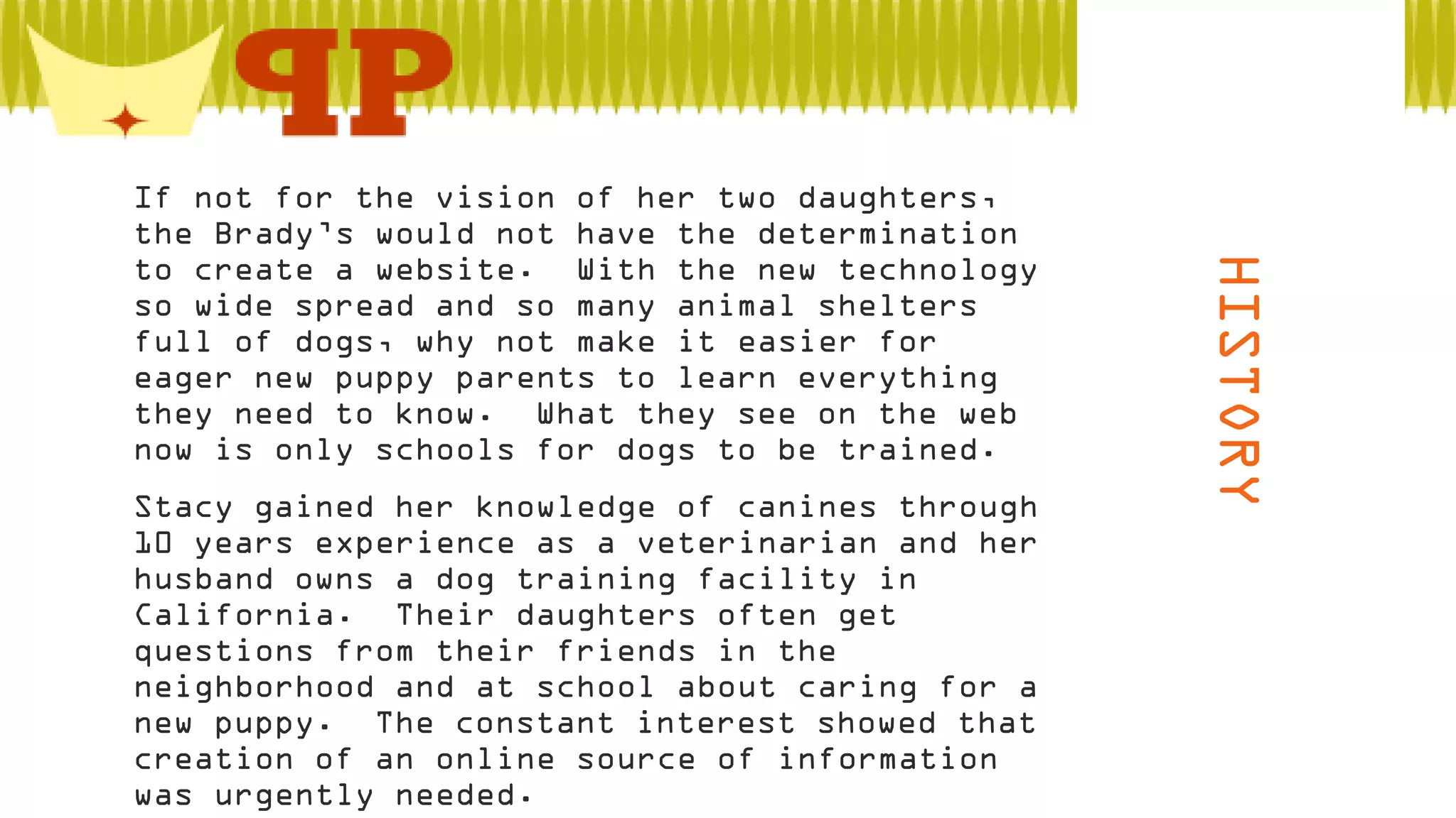  Stacy gained her knowledge of canines through
10 years experience as a veterinarian and her
husband owns a dog training facility in
California. Their daughters often get
questions from their friends in the
neighborhood and at school about caring for a
new puppy. The constant interest showed that
creation of an online source of information
was urgently needed.

HISTORY

 If not for the vision of her two daughters,
the Brady’s would not have the determination
to create a website. With the new technology
so wide spread and so many animal shelters
full of dogs, why not make it easier for
eager new puppy parents to learn everything
they need to know. What they see on the web
now is only schools for dogs to be trained.

 