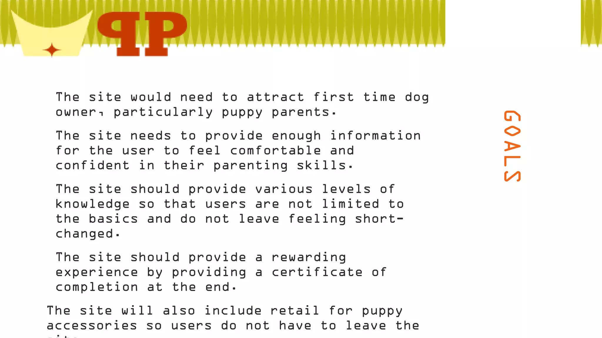  The site needs to provide enough information
for the user to feel comfortable and
confident in their parenting skills.
 The site should provide various levels of
knowledge so that users are not limited to
the basics and do not leave feeling shortchanged.

 The site should provide a rewarding
experience by providing a certificate of
completion at the end.
The site will also include retail for puppy
accessories so users do not have to leave the

GOALS

 The site would need to attract first time dog
owner, particularly puppy parents.

 