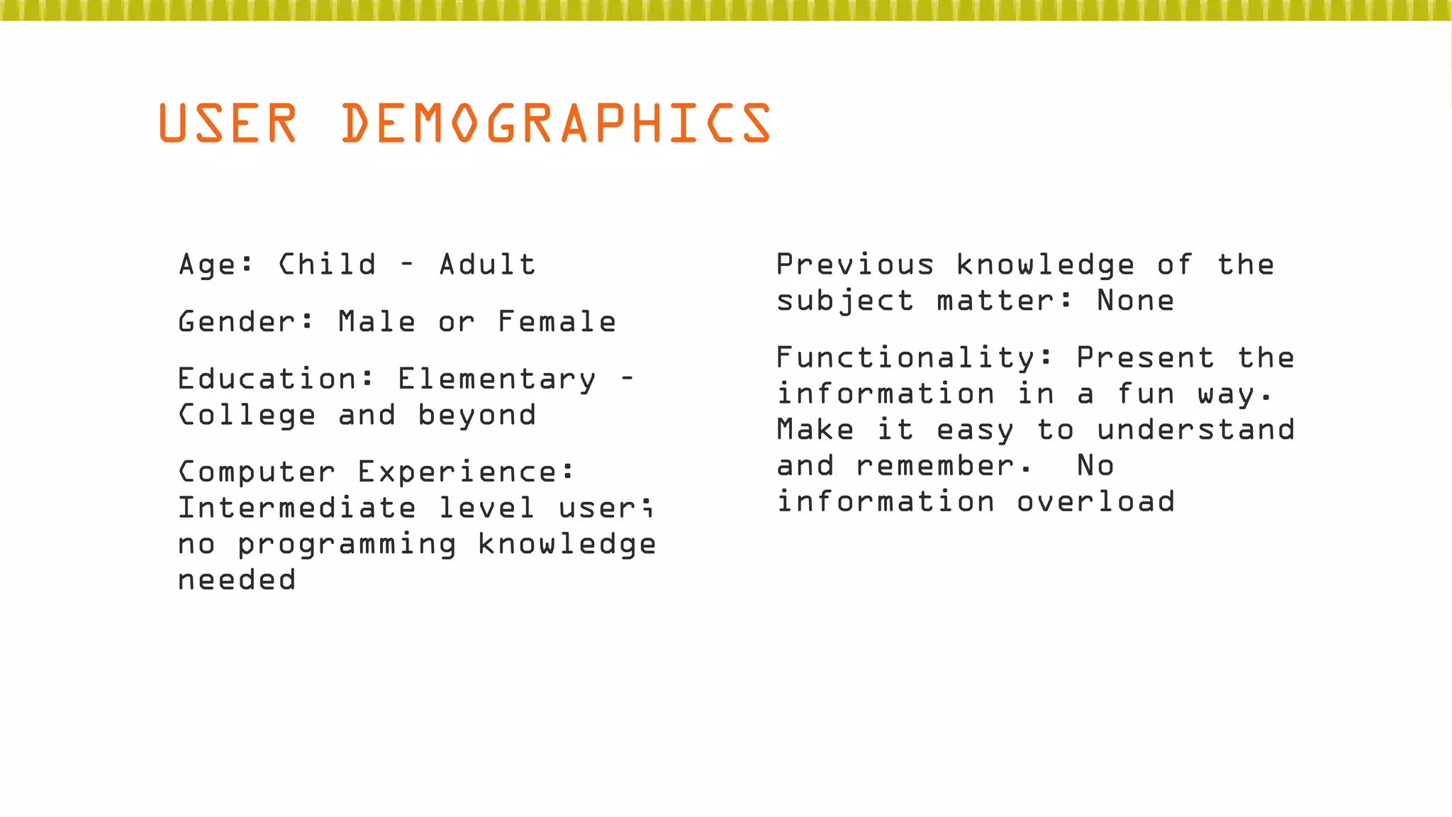 USER DEMOGRAPHICS
 Age: Child – Adult
 Gender: Male or Female
 Education: Elementary –
College and beyond
 Computer Experience:
Intermediate level user;
no programming knowledge
needed

 Previous knowledge of the
subject matter: None
 Functionality: Present the
information in a fun way.
Make it easy to understand
and remember. No
information overload

 