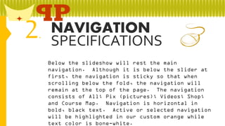 2

NAVIGATION
.
SPECIFICATIONS
Below the slideshow will rest the main
navigation. Although it is below the slider at
first, the navigation is sticky so that when
scrolling below the fold, the navigation will
remain at the top of the page. The navigation
consists of All; Pix (pictures); Videos; Shop;
and Course Map. Navigation is horizontal in
bold, black text. Active or selected navigation
will be highlighted in our custom orange while
text color is bone-white.

 