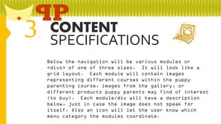 3

CONTENT
.
SPECIFICATIONS
Below the navigation will be various modules or
<divs> of one of three sizes. It will look like a
grid layout. Each module will contain images
representing different courses within the puppy
parenting course, images from the gallery, or
different products puppy parents may find of interest
(to buy). Each module/div will have a description
below, just in case the image does not speak for
itself. Also an icon will let the user know which
menu category the modules coordinate.

 