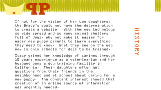  Stacy gained her knowledge of canines through
10 years experience as a veterinarian and her
husband owns a dog training facility in
California. Their daughters often get
questions from their friends in the
neighborhood and at school about caring for a
new puppy. The constant interest showed that
creation of an online source of information
was urgently needed.

HISTORY

 If not for the vision of her two daughters,
the Brady’s would not have the determination
to create a website. With the new technology
so wide spread and so many animal shelters
full of dogs, why not make it easier for
eager new puppy parents to learn everything
they need to know. What they see on the web
now is only schools for dogs to be trained.

 