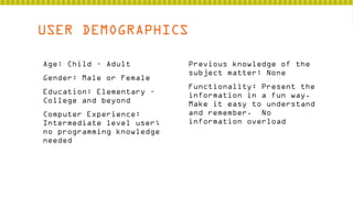 USER DEMOGRAPHICS
 Age: Child – Adult
 Gender: Male or Female
 Education: Elementary –
College and beyond
 Computer Experience:
Intermediate level user;
no programming knowledge
needed

 Previous knowledge of the
subject matter: None
 Functionality: Present the
information in a fun way.
Make it easy to understand
and remember. No
information overload

 