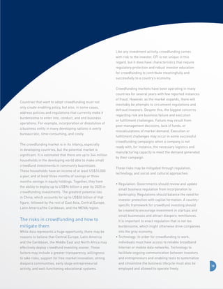 Like any investment activity, crowdfunding comes
with risk to the investor. CFI is not unique in this
regard, but it does have characteristics that require
regulatory protection and robust investor education
for crowdfunding to contribute meaningfully and
successfully to a country’s economy.
Crowdfunding markets have been operating in many
countries for several years with few reported instances
Countries that want to adopt crowdfunding must not
only create enabling policy, but also, in some cases,
address policies and regulations that currently make it
burdensome to enter into, conduct, and end business
operations. For example, incorporation or dissolution of
a business entity in many developing nations is overly
bureaucratic, time-consuming, and costly.
The crowdfunding market is in its infancy, especially
in developing countries, but the potential market is
significant. It is estimated that there are up to 344 million
households in the developing world able to make small
crowdfund investments in community businesses.
These households have an income of at least US$10,000
a year, and at least three months of savings or three
months savings in equity holdings. Together, they have
the ability to deploy up to US$96 billion a year by 2025 in
crowdfunding investments. The greatest potential lies
in China, which accounts for up to US$50 billion of that
figure, followed by the rest of East Asia, Central Europe,
Latin America/the Caribbean, and the MENA region.

The risks in crowdfunding and how to 	
mitigate them
While Asia represents a huge opportunity, there may be
reasons to believe that Central Europe, Latin America

of fraud. However, as the market expands, there will
inevitably be attempts to circumvent regulations and
defraud investors. Despite this, the biggest concerns
regarding risk are business failure and execution
or fulfillment challenges. Failure may result from
poor management decisions, lack of funds, or
miscalculations of market demand. Execution or
fulfillment challenges may occur in some successful
crowdfunding campaigns when a company is not
ready with, for instance, the necessary logistics and
manufacturing capacity to meet the demand generated
by their campaign.
These risks may be mitigated through regulation,
technology, and social and cultural approaches:
•  egulation: Governments should review and update
R
small business regulation from incorporation to
bankruptcy. Regulations should balance the need for
investor protection with capital formation. A countryspecific framework for crowdfund investing should
be created to encourage investment in startups and
small businesses and attract diaspora remittances.
It is important to enact regulation that is not too
burdensome, which might otherwise drive companies
into the gray economy.
•  echnology: In order for crowdfunding to work,
T

and the Caribbean, the Middle East and North Africa may

individuals must have access to reliable broadband

effectively deploy crowdfund investing sooner. These

Internet or mobile data networks. Technology to

factors may include a greater transparency, willingness

facilitate ongoing communication between investors

to take risks, support for free market innovation, strong

and entrepreneurs and enabling tools to systematize

diaspora communities, early stage entrepreneurial

and streamline the business lifecycle must also be

activity, and well-functioning educational systems.

employed and allowed to operate freely.

10

 