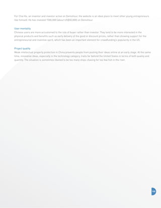 For Chai Ke, an inventor and investor active on Demohour, the website is an ideal place to meet other young entrepreneurs
like himself. He has invested Y300,000 (about US$50,000) on Demohour.
User mentality
Chinese users are more accustomed to the role of buyer rather than investor. They tend to be more interested in the
physical products and benefits such as early delivery of the good or discount prices, rather than showing support for the
entrepreneurial and inventive spirit, which has been an important element for crowdfunding’s popularity in the US.
Project quality
Weak intellectual property protection in China prevents people from posting their ideas online at an early stage. At the same
time, innovative ideas, especially in the technology category, trails far behind the United States in terms of both quality and
quantity. The situation is sometimes likened to be too many ships chasing for too few fish in the river.

100

 